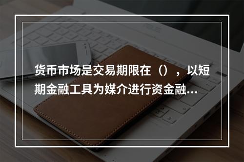 货币市场是交易期限在（），以短期金融工具为媒介进行资金融通和