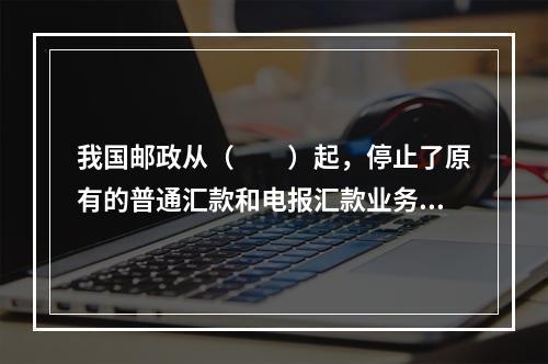 我国邮政从（　　）起，停止了原有的普通汇款和电报汇款业务，取