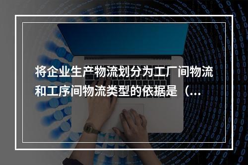 将企业生产物流划分为工厂间物流和工序间物流类型的依据是（　）