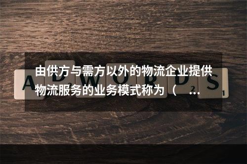 由供方与需方以外的物流企业提供物流服务的业务模式称为（　）。