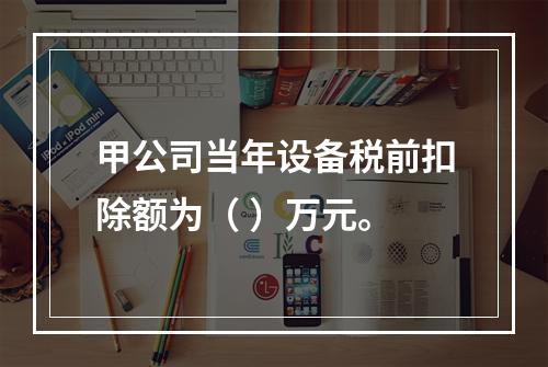 甲公司当年设备税前扣除额为（	）万元。