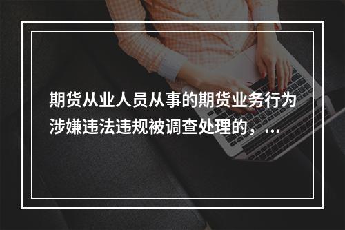 期货从业人员从事的期货业务行为涉嫌违法违规被调查处理的，机构