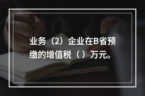 业务（2）企业在B省预缴的增值税（	）万元。