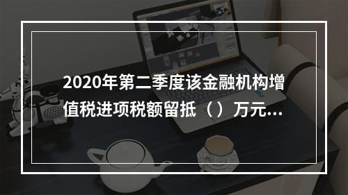 2020年第二季度该金融机构增值税进项税额留抵（	）万元。