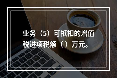 业务（5）可抵扣的增值税进项税额（	）万元。