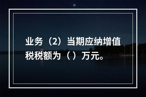 业务（2）当期应纳增值税税额为（	）万元。