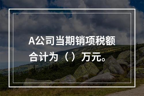 A公司当期销项税额合计为（	）万元。