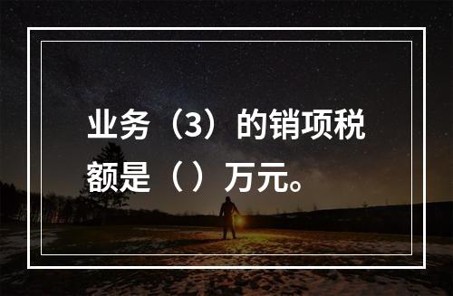 业务（3）的销项税额是（	）万元。