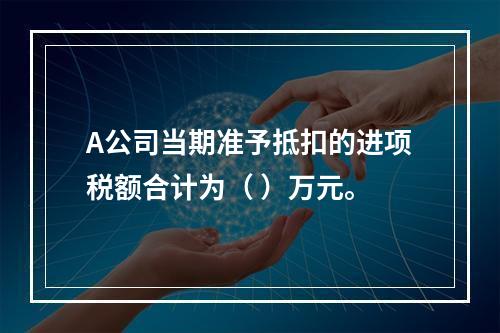 A公司当期准予抵扣的进项税额合计为（	）万元。