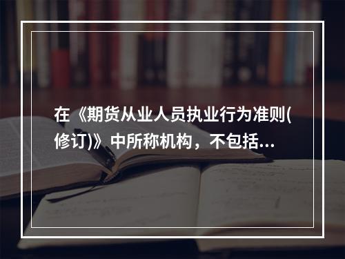 在《期货从业人员执业行为准则(修订)》中所称机构，不包括()