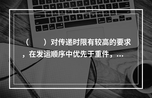 （　　）对传递时限有较高的要求，在发运顺序中优先于重件，需按