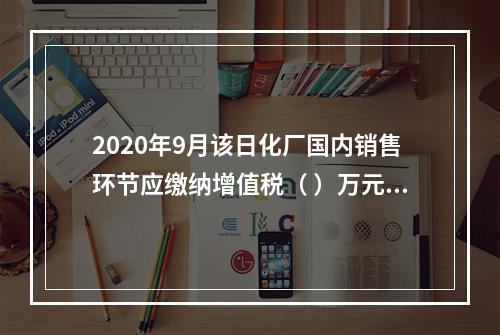 2020年9月该日化厂国内销售环节应缴纳增值税（	）万元。