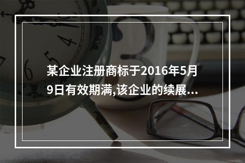 某企业注册商标于2016年5月9日有效期满,该企业的续展申请