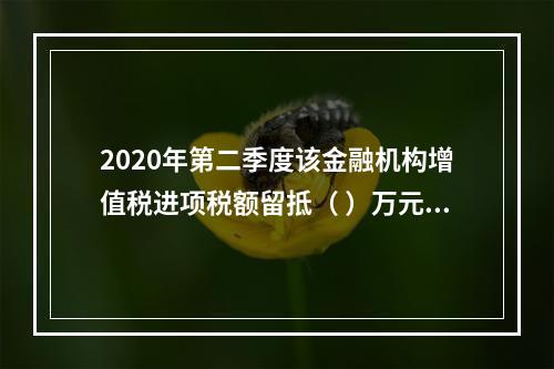 2020年第二季度该金融机构增值税进项税额留抵（	）万元。