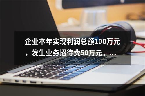 企业本年实现利润总额100万元，发生业务招待费50万元，税务