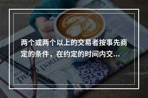 两个或两个以上的交易者按事先商定的条件，在约定的时间内交换一