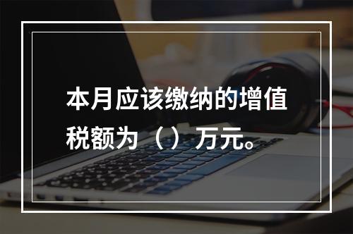 本月应该缴纳的增值税额为（	）万元。