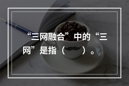 “三网融合”中的“三网”是指（　　）。