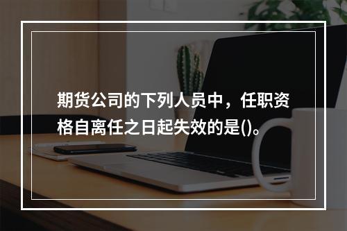 期货公司的下列人员中，任职资格自离任之日起失效的是()。