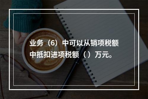 业务（6）中可以从销项税额中抵扣进项税额（	）万元。