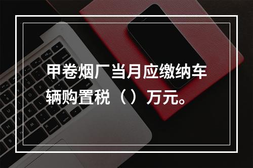 甲卷烟厂当月应缴纳车辆购置税（	）万元。