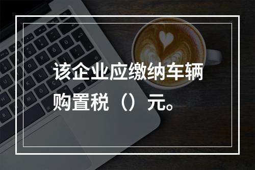 该企业应缴纳车辆购置税（）元。