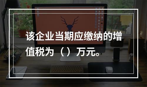 该企业当期应缴纳的增值税为（	）万元。