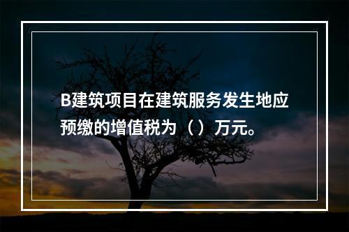 B建筑项目在建筑服务发生地应预缴的增值税为（	）万元。