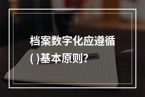 档案数字化应遵循( )基本原则？