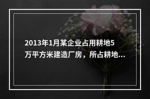 2013年1月某企业占用耕地5万平方米建造厂房，所占耕地适用