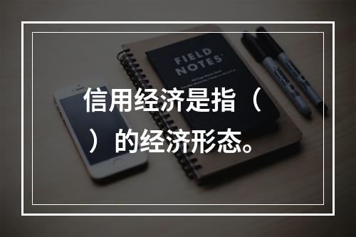 信用经济是指（   ）的经济形态。