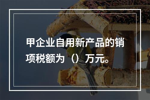 甲企业自用新产品的销项税额为（）万元。