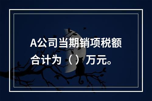 A公司当期销项税额合计为（	）万元。