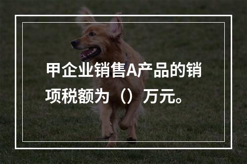 甲企业销售A产品的销项税额为（）万元。