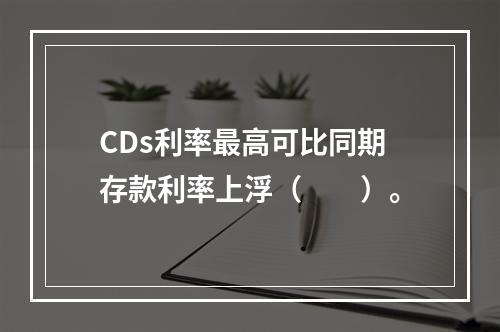 CDs利率最高可比同期存款利率上浮（　　）。