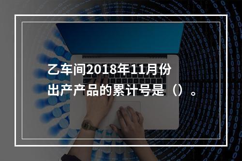 乙车间2018年11月份出产产品的累计号是（）。