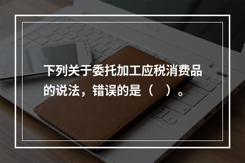 下列关于委托加工应税消费品的说法，错误的是（　）。