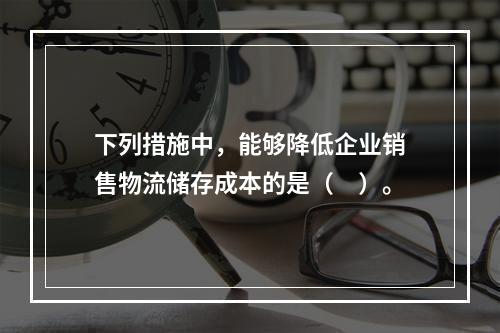 下列措施中，能够降低企业销售物流储存成本的是（　）。