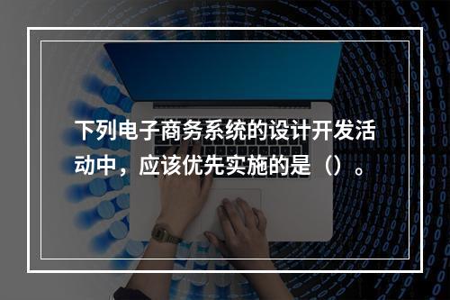 下列电子商务系统的设计开发活动中，应该优先实施的是（）。