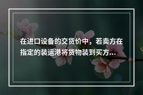 在进口设备的交货价中，若卖方在指定的装运港将货物装到买方指定