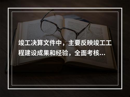 竣工决算文件中，主要反映竣工工程建设成果和经验，全面考核分析