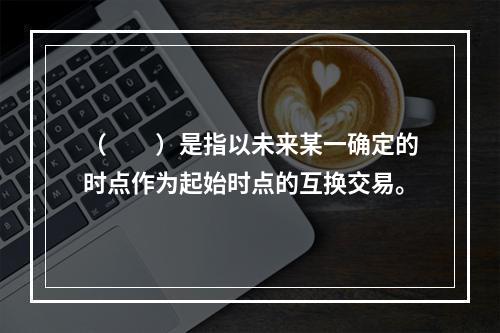 （　　）是指以未来某一确定的时点作为起始时点的互换交易。