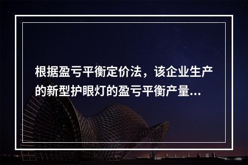 根据盈亏平衡定价法，该企业生产的新型护眼灯的盈亏平衡产量为（