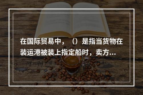 在国际贸易中，（）是指当货物在装运港被装上指定船时，卖方即完