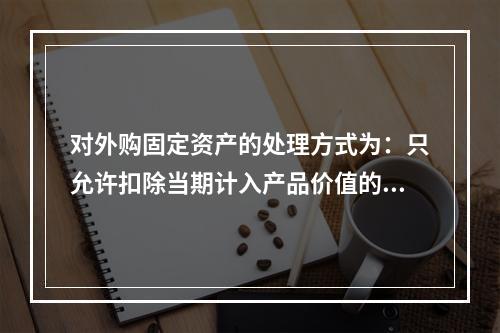 对外购固定资产的处理方式为：只允许扣除当期计入产品价值的折旧