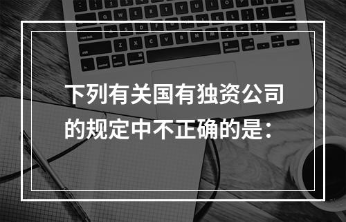 下列有关国有独资公司的规定中不正确的是：