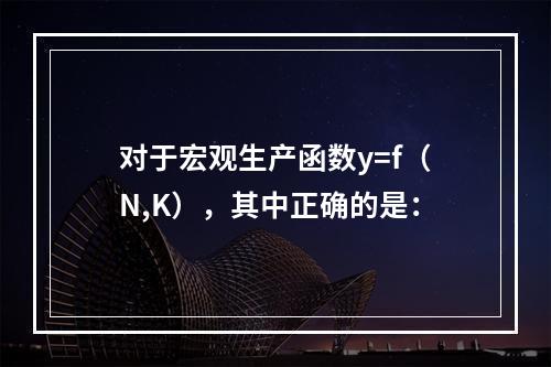 对于宏观生产函数y=f（N,K），其中正确的是：