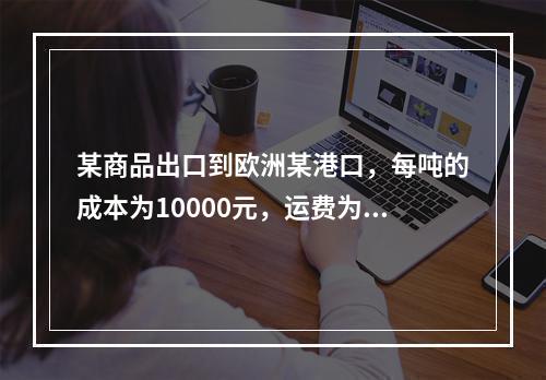 某商品出口到欧洲某港口，每吨的成本为10000元，运费为每吨