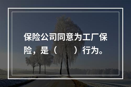 保险公司同意为工厂保险，是（　　）行为。