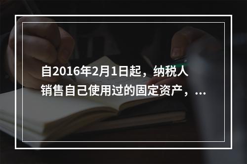 自2016年2月1日起，纳税人销售自己使用过的固定资产，可以